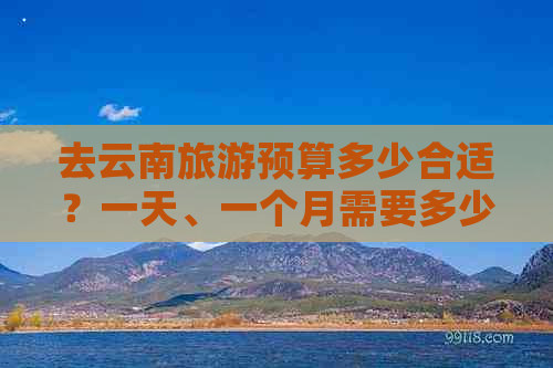 泛亚·电竞(中国)官方网站去云南旅游预算多少合适？一天、一个月需要多少费用？(图1)